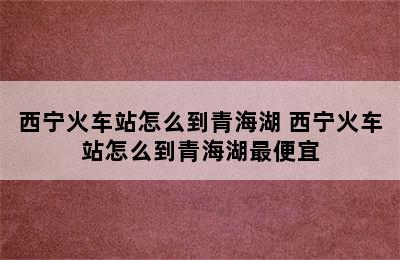 西宁火车站怎么到青海湖 西宁火车站怎么到青海湖最便宜